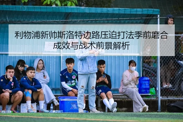 利物浦新帅斯洛特边路压迫打法季前磨合成效与战术前景解析