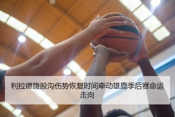 利拉德腹股沟伤势恢复时间牵动雄鹿季后赛命运走向