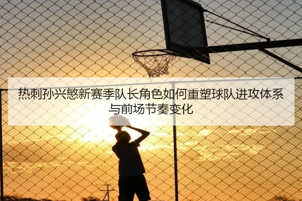 热刺孙兴慜新赛季队长角色如何重塑球队进攻体系与前场节奏变化